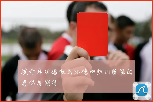 埃奇库姆感慨恩比德回归训练场的喜悦与期待