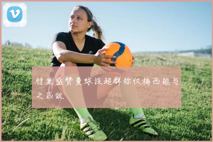 特里盛赞曼球技超群称仅梅西能与之匹敌