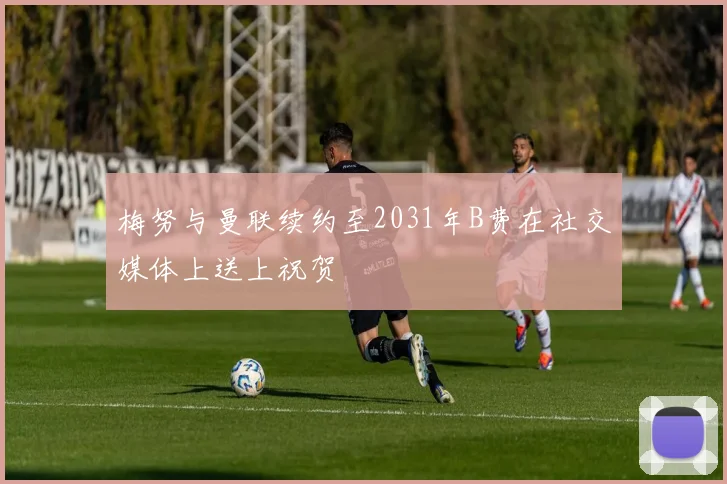 梅努与曼联续约至2031年B费在社交媒体上送上祝贺