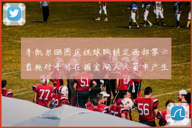 李凯尔晒图庆祝球队锁定西部第六首轮对手将在掘金湖人火箭中产生