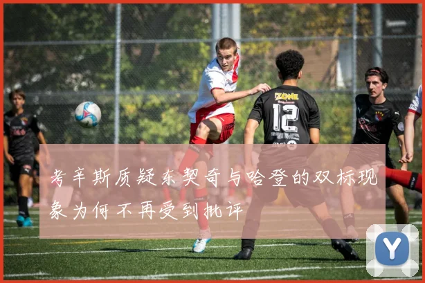 考辛斯质疑东契奇与哈登的双标现象为何不再受到批评