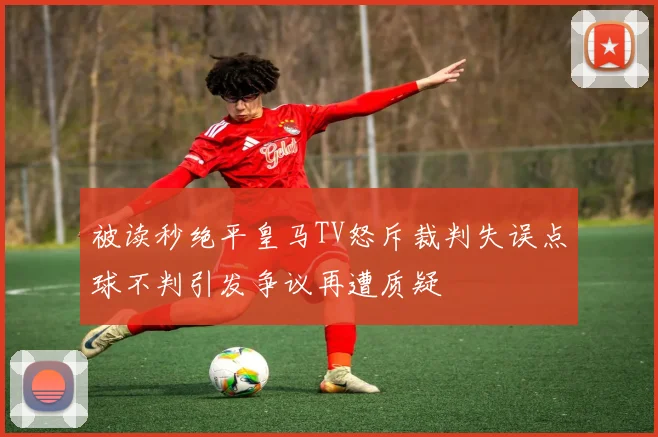 被读秒绝平皇马TV怒斥裁判失误点球不判引发争议再遭质疑