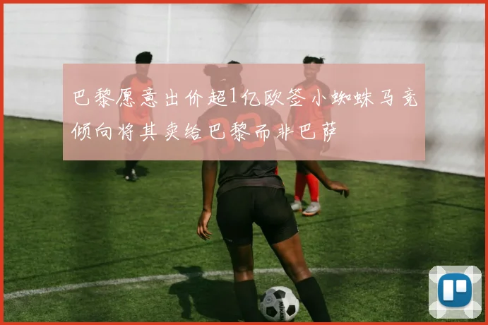 巴黎愿意出价超1亿欧签小蜘蛛马竞倾向将其卖给巴黎而非巴萨