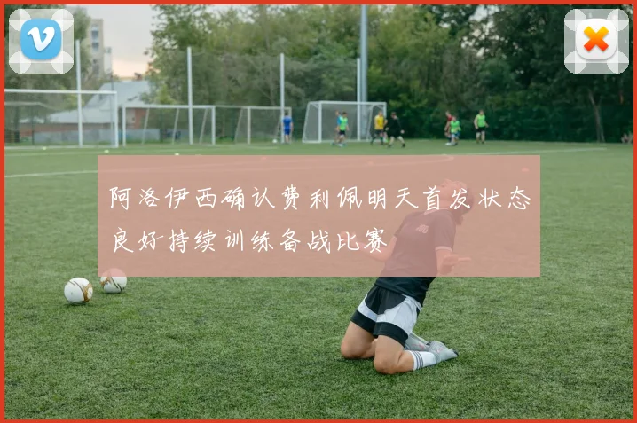 阿洛伊西确认费利佩明天首发状态良好持续训练备战比赛
