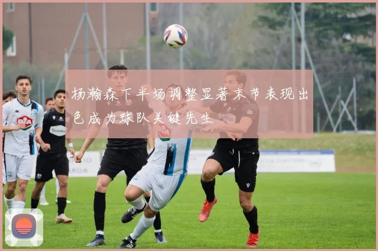 杨瀚森下半场调整显著末节表现出色成为球队关键先生