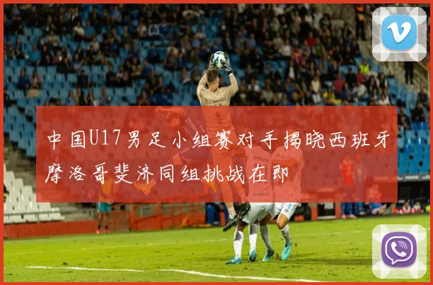 中国U17男足小组赛对手揭晓西班牙摩洛哥斐济同组挑战在即