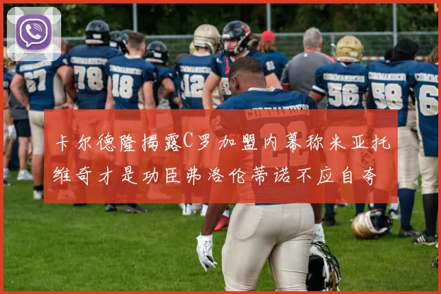 卡尔德隆揭露C罗加盟内幕称米亚托维奇才是功臣弗洛伦蒂诺不应自夸