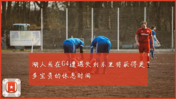 湖人或在G4遭遇失利东里将获得更多宝贵的休息时间
