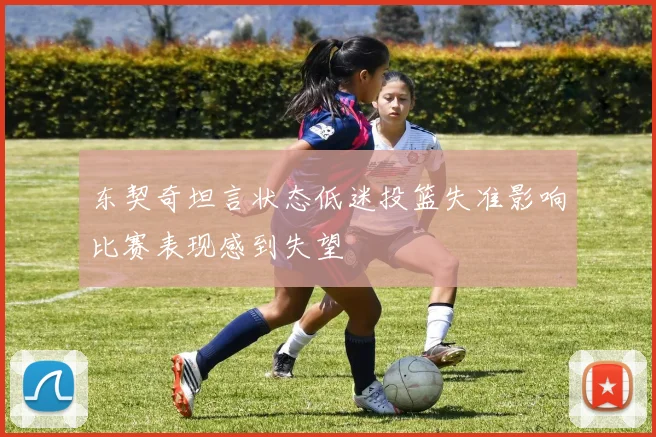 东契奇坦言状态低迷投篮失准影响比赛表现感到失望