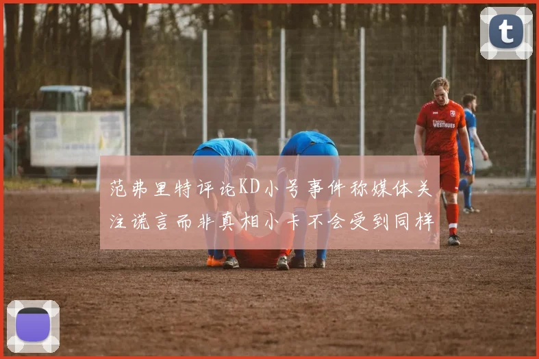 范弗里特评论KD小号事件称媒体关注谎言而非真相小卡不会受到同样打扰