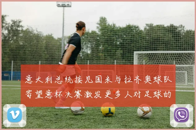 意大利总统接见国米与拉齐奥球队寄望意杯决赛激发更多人对足球的热爱