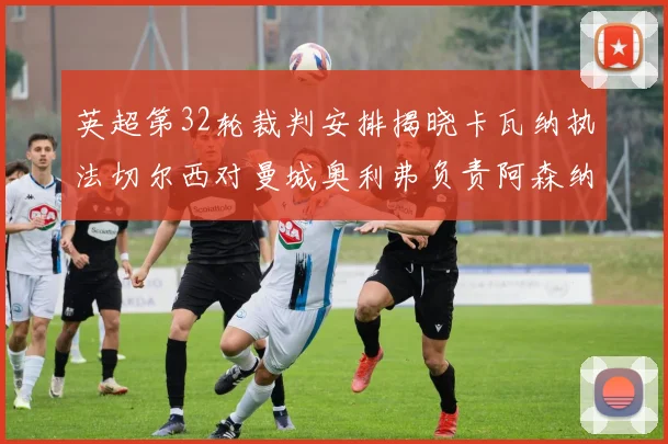 英超第32轮裁判安排揭晓卡瓦纳执法切尔西对曼城奥利弗负责阿森纳比赛