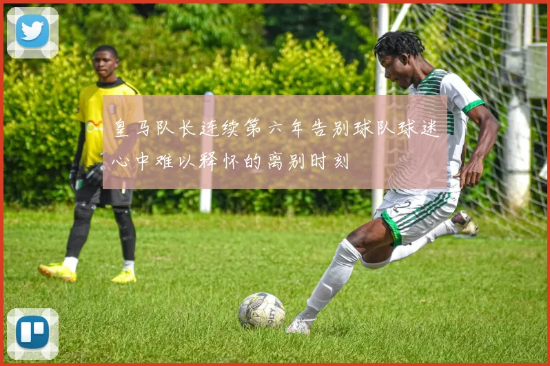 皇马队长连续第六年告别球队球迷心中难以释怀的离别时刻