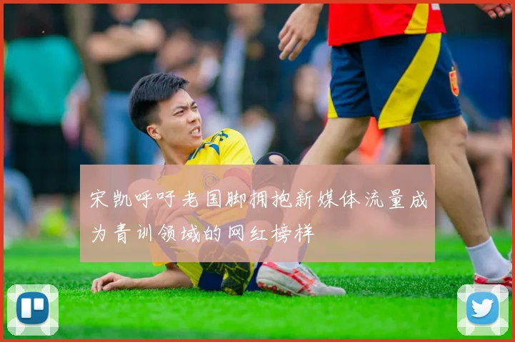 宋凯呼吁老国脚拥抱新媒体流量成为青训领域的网红榜样