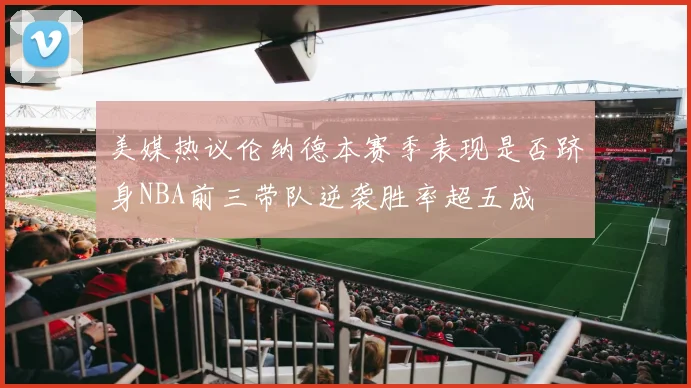 美媒热议伦纳德本赛季表现是否跻身NBA前三带队逆袭胜率超五成