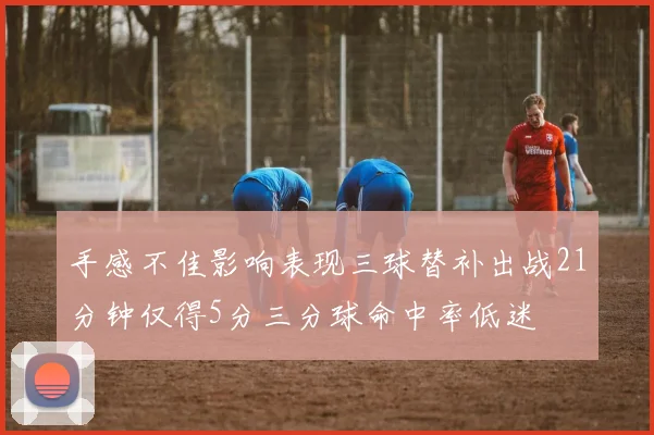 手感不佳影响表现三球替补出战21分钟仅得5分三分球命中率低迷