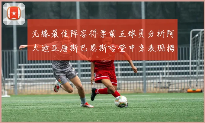 无缘最佳阵容得票前五球员分析阿夫迪亚唐斯巴恩斯哈登申京表现揭秘