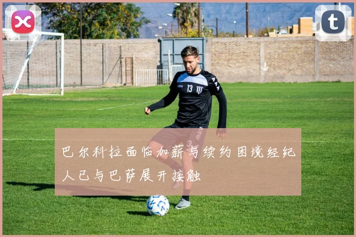 巴尔科拉面临加薪与续约困境经纪人已与巴萨展开接触