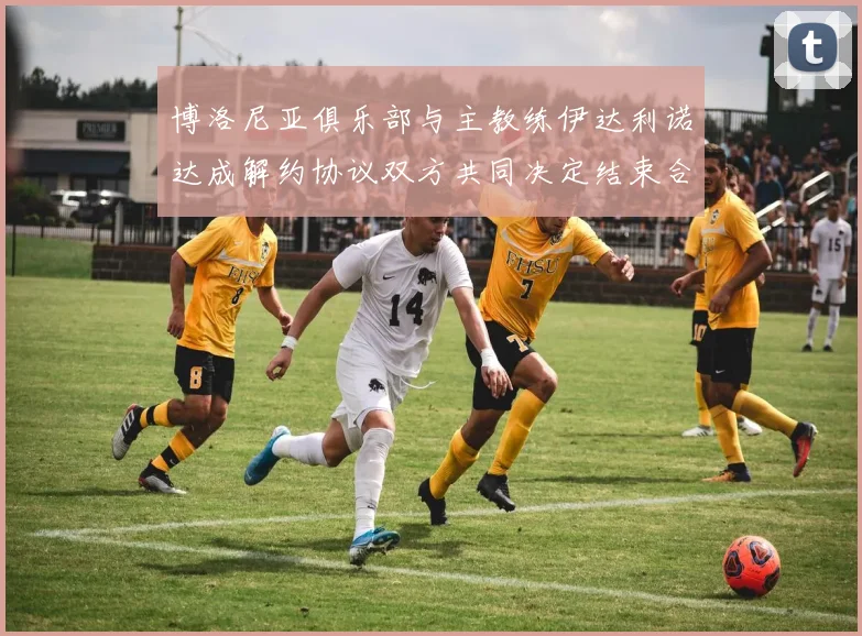博洛尼亚俱乐部与主教练伊达利诺达成解约协议双方共同决定结束合作关系