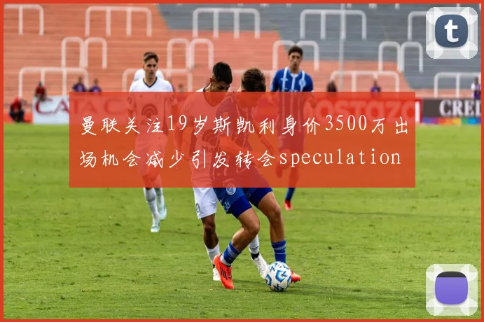 曼联关注19岁斯凯利身价3500万出场机会减少引发转会speculation