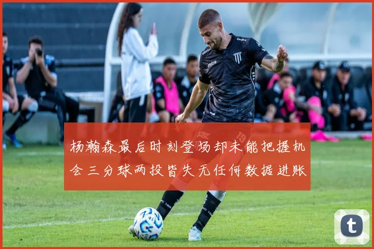 杨瀚森最后时刻登场却未能把握机会三分球两投皆失无任何数据进账