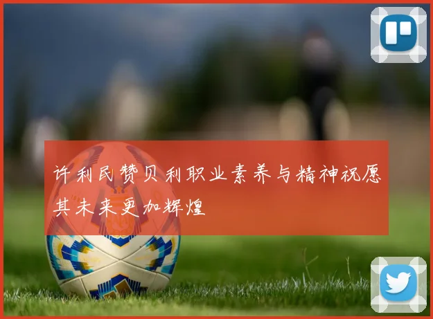 许利民赞贝利职业素养与精神祝愿其未来更加辉煌