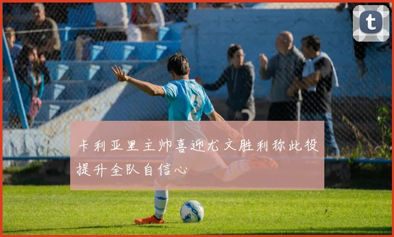 卡利亚里主帅喜迎尤文胜利称此役提升全队自信心