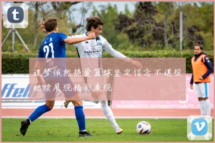 追梦依然热爱篮球坚定信念不退役继续展现精彩表现