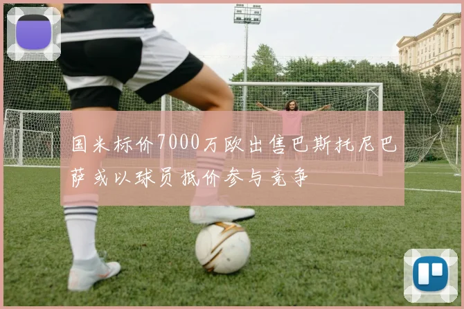 国米标价7000万欧出售巴斯托尼巴萨或以球员抵价参与竞争