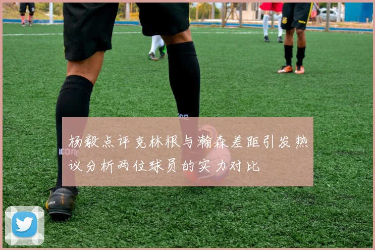 杨毅点评克林根与瀚森差距引发热议分析两位球员的实力对比