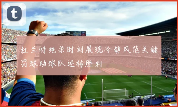杜兰特绝杀时刻展现冷静风范关键罚球助球队逆转胜利