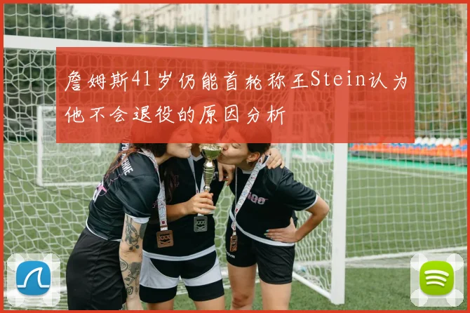 詹姆斯41岁仍能首轮称王Stein认为他不会退役的原因分析